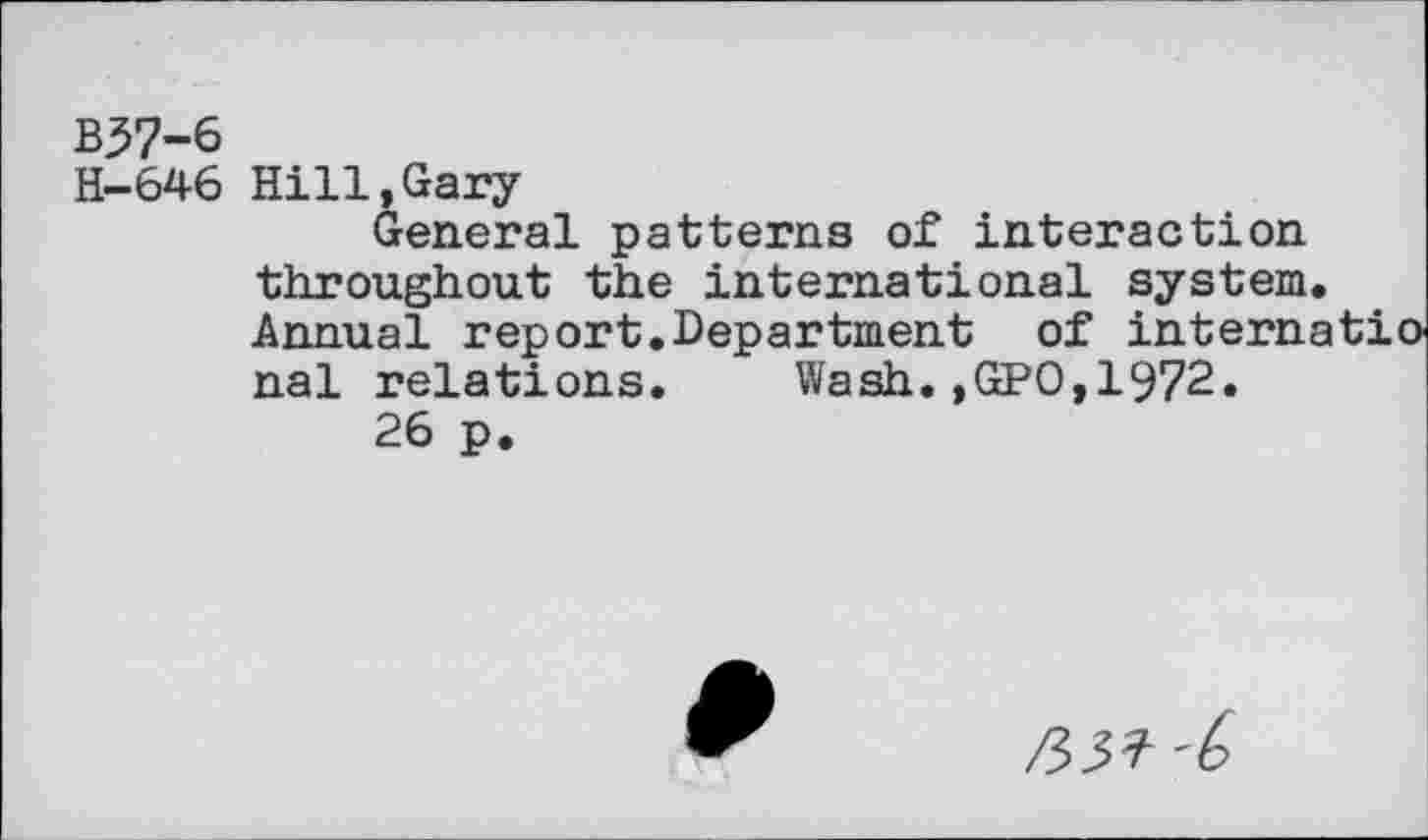 ﻿B37-6
H-646 Hi11,Gary
General patterns of interaction throughout the international system Annual report.Department of intern, nal relations. Wash.,GPO,1972.
26 p.
